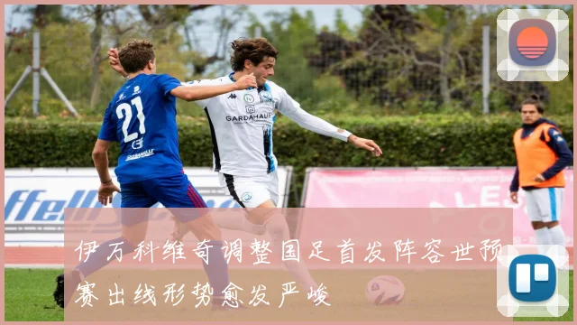 伊万科维奇调整国足首发阵容世预赛出线形势愈发严峻