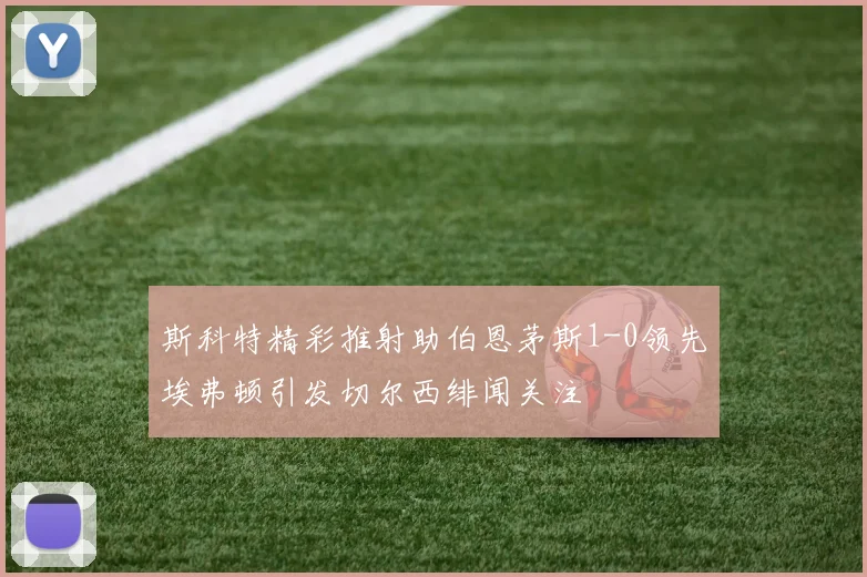 斯科特精彩推射助伯恩茅斯1-0领先埃弗顿引发切尔西绯闻关注