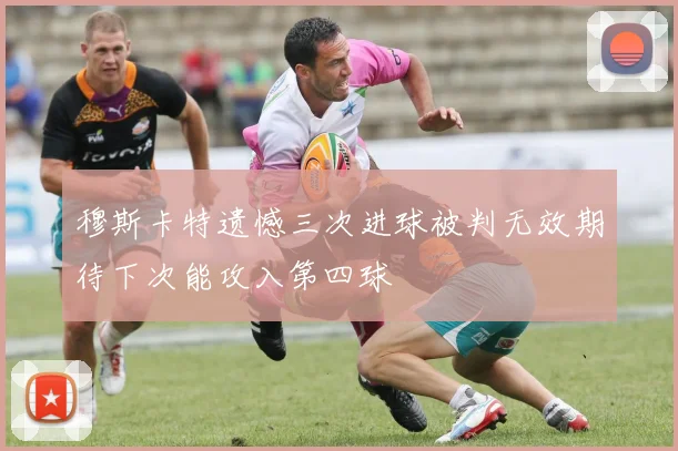 穆斯卡特遗憾三次进球被判无效期待下次能攻入第四球