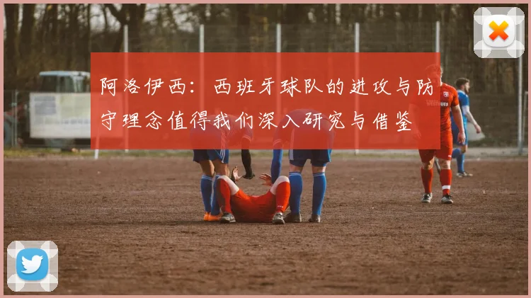 阿洛伊西：西班牙球队的进攻与防守理念值得我们深入研究与借鉴
