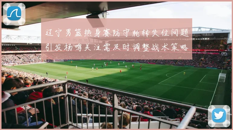 辽宁男篮热身赛防守轮转失位问题引发杨鸣关注需及时调整战术策略