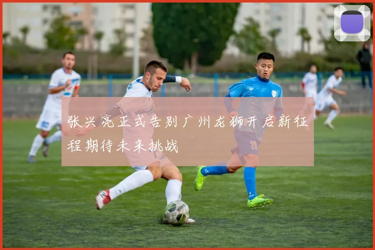 张兴亮正式告别广州龙狮开启新征程期待未来挑战