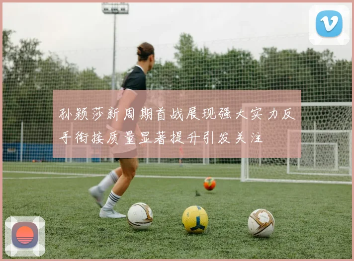 孙颖莎新周期首战展现强大实力反手衔接质量显著提升引发关注