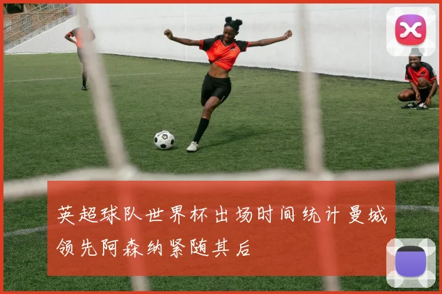 英超球队世界杯出场时间统计曼城领先阿森纳紧随其后