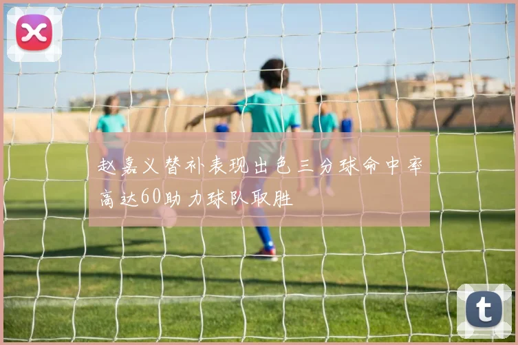 赵嘉义替补表现出色三分球命中率高达60助力球队取胜