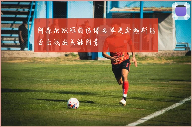 阿森纳欧冠前伤停名单更新赖斯能否出战成关键因素