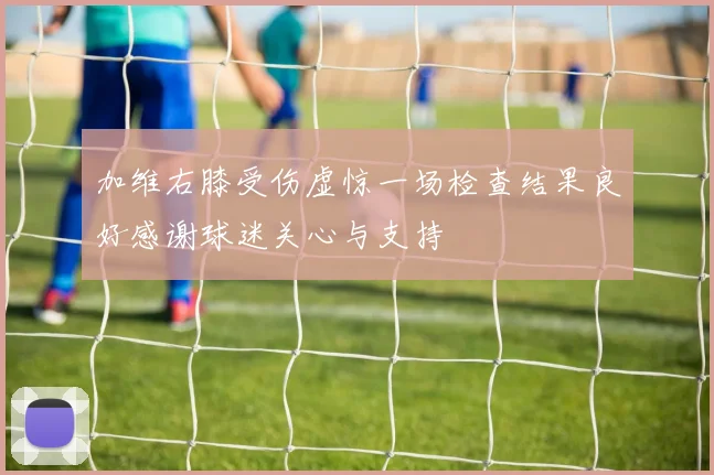 加维右膝受伤虚惊一场检查结果良好感谢球迷关心与支持